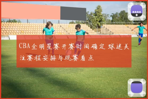 CBA全明星赛开赛时间确定 球迷关注赛程安排与观赛看点