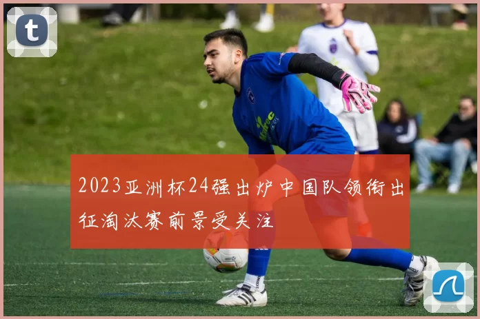 2023亚洲杯24强出炉中国队领衔出征淘汰赛前景受关注