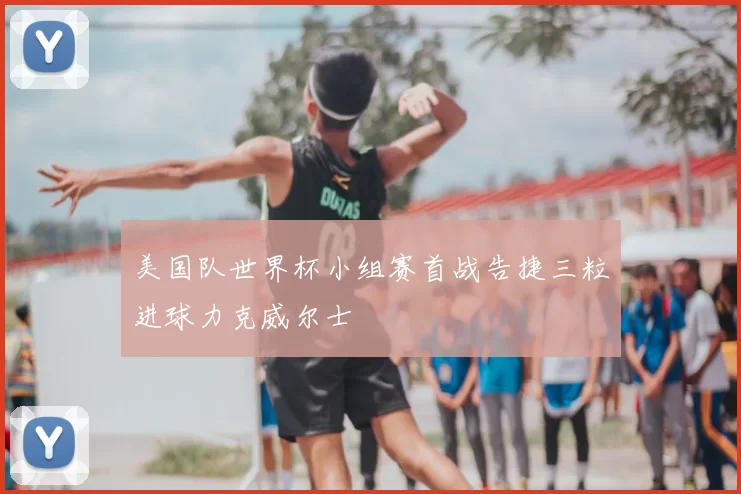 美国队世界杯小组赛首战告捷三粒进球力克威尔士