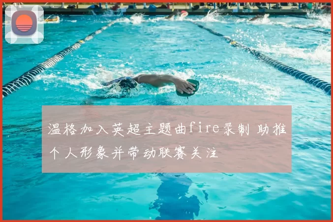 温格加入英超主题曲fire录制 助推个人形象并带动联赛关注