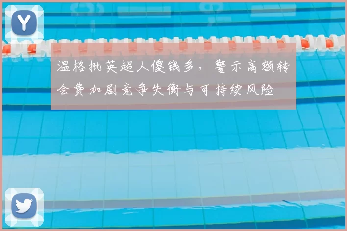 温格批英超人傻钱多，警示高额转会费加剧竞争失衡与可持续风险