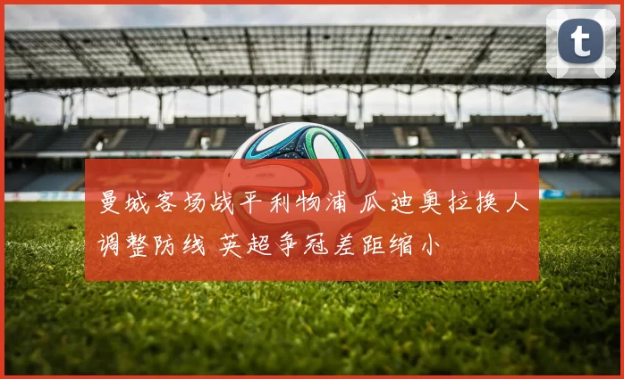 曼城客场战平利物浦 瓜迪奥拉换人调整防线 英超争冠差距缩小