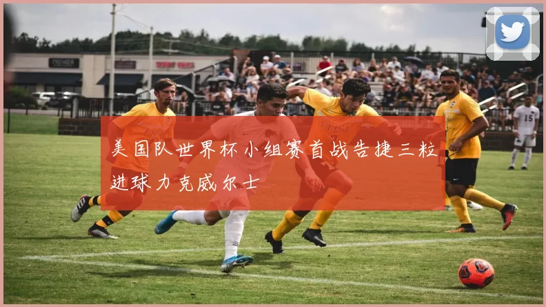美国队世界杯小组赛首战告捷三粒进球力克威尔士