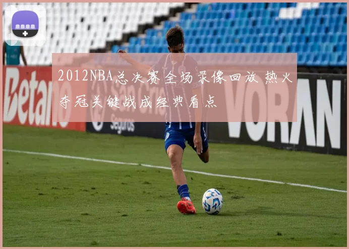 2012NBA总决赛全场录像回放 热火夺冠关键战成经典看点