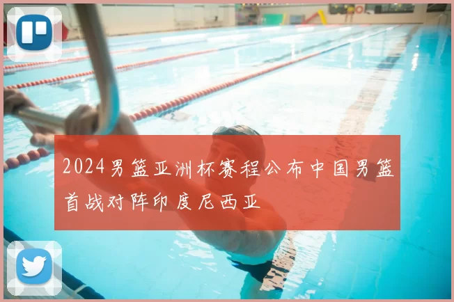 2024男篮亚洲杯赛程公布中国男篮首战对阵印度尼西亚