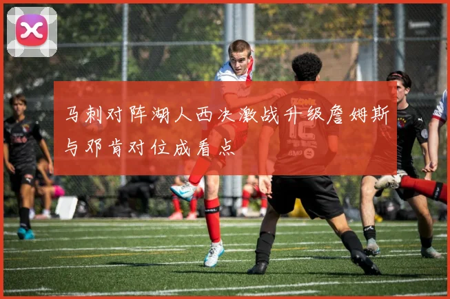 马刺对阵湖人西决激战升级詹姆斯与邓肯对位成看点