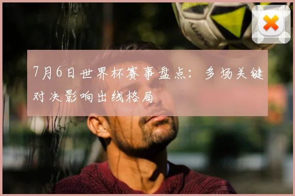 7月6日世界杯赛事盘点：多场关键对决影响出线格局
