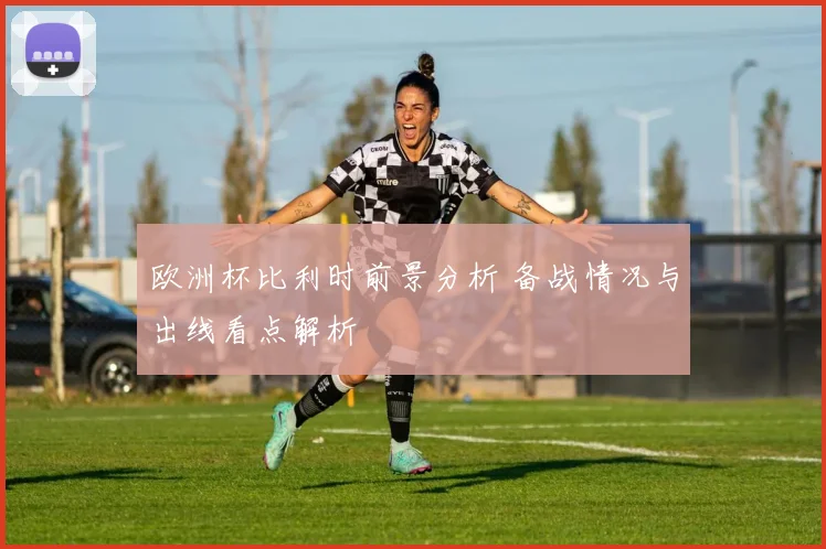 欧洲杯比利时前景分析 备战情况与出线看点解析