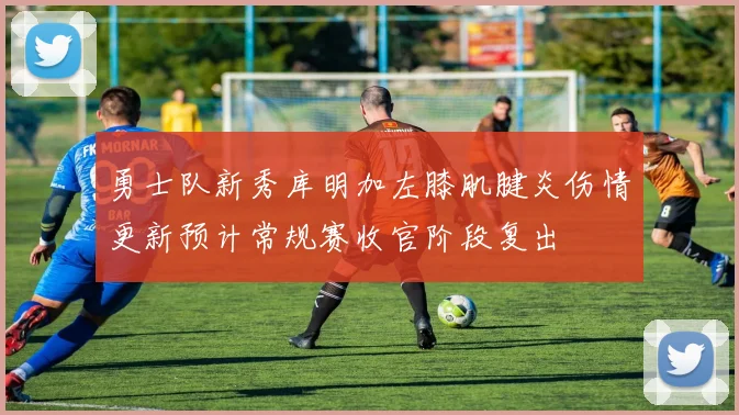 勇士队新秀库明加左膝肌腱炎伤情更新预计常规赛收官阶段复出