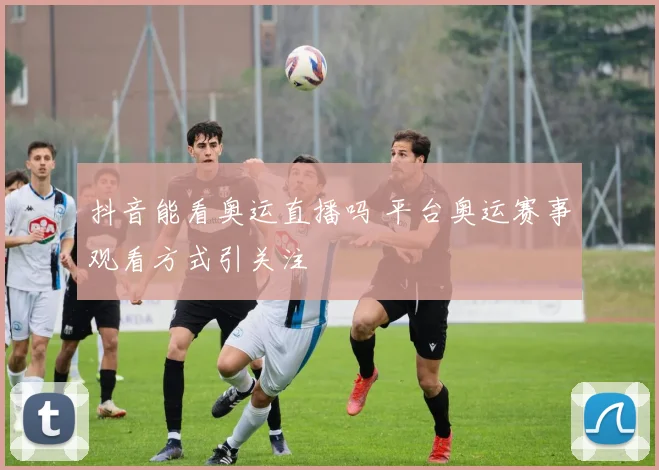 抖音能看奥运直播吗 平台奥运赛事观看方式引关注