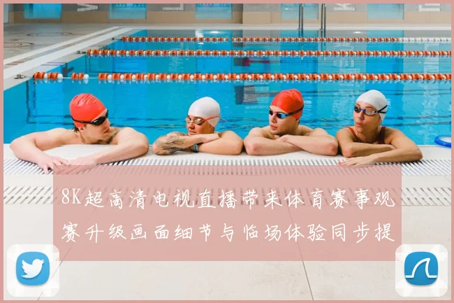 8K超高清电视直播带来体育赛事观赛升级画面细节与临场体验同步提升
