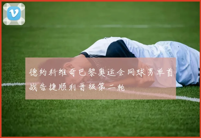 德约科维奇巴黎奥运会网球男单首战告捷顺利晋级第二轮
